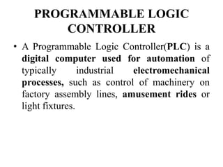 PROGRAMMABLE LOGIC
CONTROLLER
• A Programmable Logic Controller(PLC) is a
digital computer used for automation of
typically industrial electromechanical
processes, such as control of machinery on
factory assembly lines, amusement rides or
light fixtures.
 