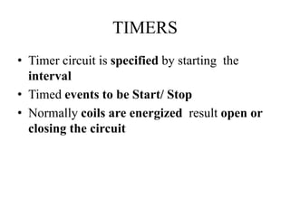 TIMERS
• Timer circuit is specified by starting the
interval
• Timed events to be Start/ Stop
• Normally coils are energized result open or
closing the circuit
 