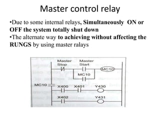 Master control relay
•Due to some internal relays, Simultaneously ON or
OFF the system totally shut down
•The alternate way to achieving without affecting the
RUNGS by using master ralays
 