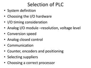 Selection of PLC
• System definition
• Choosing the I/O hardware
• I/O timing consideration
• Analog I/O module –resolution, voltage level
• Conversion speed
• Analog closed control
• Communication
• Counter, encoders and positioning
• Selecting suppliers
• Choosing a correct processor
 