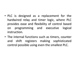 • PLC is designed as a replacement for the
hardwired relay and timer logic, where PLC
provides ease and flexibility of control based
on programming and executive logical
instruction.
• The internal functions such as timers, counter
and shift registers making sophisticated
control possible using even the smallest PLC.
 