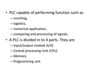 • PLC capable of performing function such as
– counting,
– logistics,
– numerical application,
– comparing and processing of signals.
• A PLC is divided in to 4 parts. They are
– Input/output module (I/O)
– Central processing Unit (CPU)
– Memory
– Programming unit
 