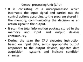 Central processing Unit (CPU)
• It is consisting of a microprocessor which
interrupts the input signal and carries out the
control actions according to the program stored in
the memory, communicating the decision as an
action signal to the output.
• It scan the total information package stored in the
memory and input and output devices
continuously.
• During the scan the CPU executes instruction
based on input data, sends appropriate output
responses to the output devices, updates data
acquisition systems and indicate condition
changes
 