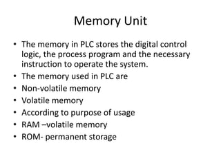 Memory Unit
• The memory in PLC stores the digital control
logic, the process program and the necessary
instruction to operate the system.
• The memory used in PLC are
• Non-volatile memory
• Volatile memory
• According to purpose of usage
• RAM –volatile memory
• ROM- permanent storage
 