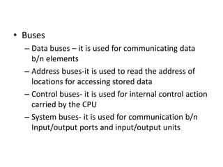 • Buses
– Data buses – it is used for communicating data
b/n elements
– Address buses-it is used to read the address of
locations for accessing stored data
– Control buses- it is used for internal control action
carried by the CPU
– System buses- it is used for communication b/n
Input/output ports and input/output units
 