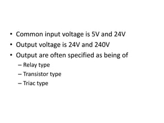 • Common input voltage is 5V and 24V
• Output voltage is 24V and 240V
• Output are often specified as being of
– Relay type
– Transistor type
– Triac type
 