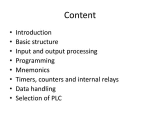 Content
• Introduction
• Basic structure
• Input and output processing
• Programming
• Mnemonics
• Timers, counters and internal relays
• Data handling
• Selection of PLC
 