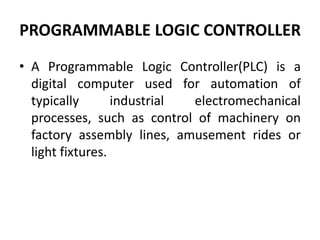 PROGRAMMABLE LOGIC CONTROLLER
• A Programmable Logic Controller(PLC) is a
digital computer used for automation of
typically industrial electromechanical
processes, such as control of machinery on
factory assembly lines, amusement rides or
light fixtures.
 