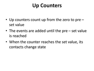 Up Counters
• Up counters count up from the zero to pre –
set value
• The events are added until the pre – set value
is reached
• When the counter reaches the set value, its
contacts change state
 