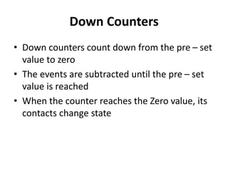 Down Counters
• Down counters count down from the pre – set
value to zero
• The events are subtracted until the pre – set
value is reached
• When the counter reaches the Zero value, its
contacts change state
 
