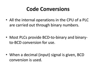 Code Conversions
• All the internal operations in the CPU of a PLC
are carried out through binary numbers.
• Most PLCs provide BCD-to-binary and binary-
to-BCD conversion for use.
• When a decimal (input) signal is given, BCD
conversion is used.
 