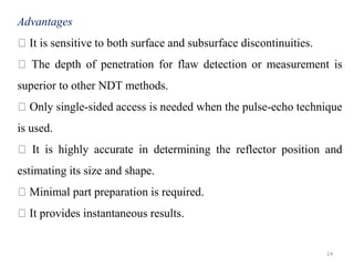 14
Advantages
It is sensitive to both surface and subsurface discontinuities.
The depth of penetration for flaw detection or measurement is
superior to other NDT methods.
Only single-sided access is needed when the pulse-echo technique
is used.
It is highly accurate in determining the reflector position and
estimating its size and shape.
Minimal part preparation is required.
It provides instantaneous results.
 