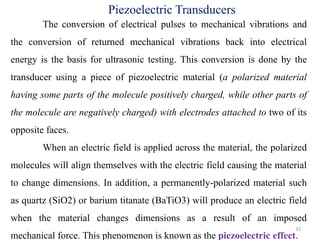 33
Piezoelectric Transducers
The conversion of electrical pulses to mechanical vibrations and
the conversion of returned mechanical vibrations back into electrical
energy is the basis for ultrasonic testing. This conversion is done by the
transducer using a piece of piezoelectric material (a polarized material
having some parts of the molecule positively charged, while other parts of
the molecule are negatively charged) with electrodes attached to two of its
opposite faces.
When an electric field is applied across the material, the polarized
molecules will align themselves with the electric field causing the material
to change dimensions. In addition, a permanently-polarized material such
as quartz (SiO2) or barium titanate (BaTiO3) will produce an electric field
when the material changes dimensions as a result of an imposed
mechanical force. This phenomenon is known as the piezoelectric effect.
 