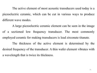 35
The active element of most acoustic transducers used today is a
piezoelectric ceramic, which can be cut in various ways to produce
different wave modes.
A large piezoelectric ceramic element can be seen in the image
of a sectioned low frequency transducer. The most commonly
employed ceramic for making transducers is lead zirconate titanate.
The thickness of the active element is determined by the
desired frequency of the transducer. A thin wafer element vibrates with
a wavelength that is twice its thickness.
 