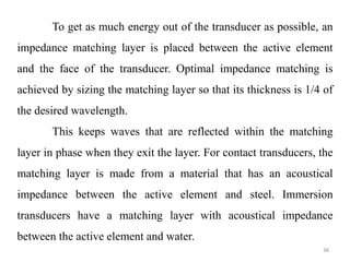 38
To get as much energy out of the transducer as possible, an
impedance matching layer is placed between the active element
and the face of the transducer. Optimal impedance matching is
achieved by sizing the matching layer so that its thickness is 1/4 of
the desired wavelength.
This keeps waves that are reflected within the matching
layer in phase when they exit the layer. For contact transducers, the
matching layer is made from a material that has an acoustical
impedance between the active element and steel. Immersion
transducers have a matching layer with acoustical impedance
between the active element and water.
 