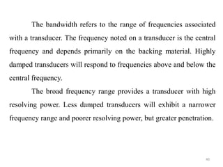 40
The bandwidth refers to the range of frequencies associated
with a transducer. The frequency noted on a transducer is the central
frequency and depends primarily on the backing material. Highly
damped transducers will respond to frequencies above and below the
central frequency.
The broad frequency range provides a transducer with high
resolving power. Less damped transducers will exhibit a narrower
frequency range and poorer resolving power, but greater penetration.
 