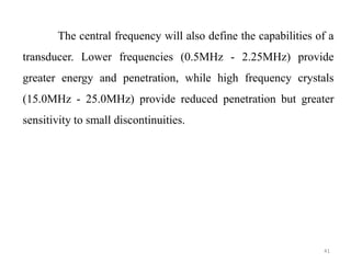 41
The central frequency will also define the capabilities of a
transducer. Lower frequencies (0.5MHz - 2.25MHz) provide
greater energy and penetration, while high frequency crystals
(15.0MHz - 25.0MHz) provide reduced penetration but greater
sensitivity to small discontinuities.
 