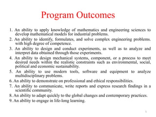 Program Outcomes
1. An ability to apply knowledge of mathematics and engineering sciences to
develop mathematical models for industrial problems.
2. An ability to identify, formulates, and solve complex engineering problems.
with high degree of competence.
3. An ability to design and conduct experiments, as well as to analyze and
interpret data obtained through those experiments.
4. An ability to design mechanical systems, component, or a process to meet
desired needs within the realistic constraints such as environmental, social,
political and economic sustainability.
5. An ability to use modern tools, software and equipment to analyze
multidisciplinary problems.
6. An ability to demonstrate on professional and ethical responsibilities.
7. An ability to communicate, write reports and express research findings in a
scientific community.
8. An ability to adapt quickly to the global changes and contemporary practices.
9. An ability to engage in life-long learning.
5
 