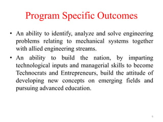 Program Specific Outcomes
• An ability to identify, analyze and solve engineering
problems relating to mechanical systems together
with allied engineering streams.
• An ability to build the nation, by imparting
technological inputs and managerial skills to become
Technocrats and Entrepreneurs, build the attitude of
developing new concepts on emerging fields and
pursuing advanced education.
6
 