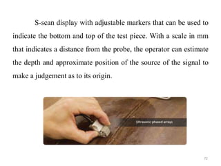 72
S-scan display with adjustable markers that can be used to
indicate the bottom and top of the test piece. With a scale in mm
that indicates a distance from the probe, the operator can estimate
the depth and approximate position of the source of the signal to
make a judgement as to its origin.
 