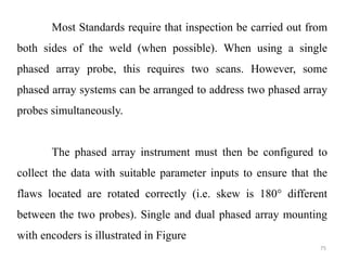 75
Most Standards require that inspection be carried out from
both sides of the weld (when possible). When using a single
phased array probe, this requires two scans. However, some
phased array systems can be arranged to address two phased array
probes simultaneously.
The phased array instrument must then be configured to
collect the data with suitable parameter inputs to ensure that the
flaws located are rotated correctly (i.e. skew is 180° different
between the two probes). Single and dual phased array mounting
with encoders is illustrated in Figure
 