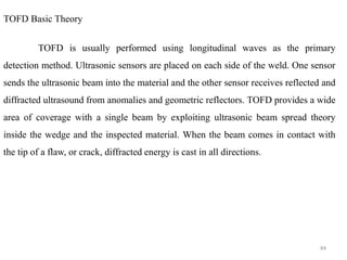 84
TOFD Basic Theory
TOFD is usually performed using longitudinal waves as the primary
detection method. Ultrasonic sensors are placed on each side of the weld. One sensor
sends the ultrasonic beam into the material and the other sensor receives reflected and
diffracted ultrasound from anomalies and geometric reflectors. TOFD provides a wide
area of coverage with a single beam by exploiting ultrasonic beam spread theory
inside the wedge and the inspected material. When the beam comes in contact with
the tip of a flaw, or crack, diffracted energy is cast in all directions.
 