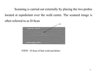 90
Scanning is carried out externally by placing the two probes
located at equidistant over the weld centre. The scanned image is
often referred to as D-Scan
TOFD – D Scan of butt weld and defect
 