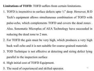 92
Limitations of TOFD: TOFD suffers from certain limitations.
1. TOFD is insensitive to surface defects upto ½” deep. However, R/D
Tech’s equipment allows simultaneous combination of TOFD with
pulse-echo, which complements TOFD and covers the dead zones .
Also, Sonomatic Microplus of AEA Technology have succeeded in
reducing the dead zone to 2 mm.
2. For TOFD the gain must be very high, which produces a very high
back wall echo and it is not suitable for coarse-grained materials
3. TOD Technique is not effective at detecting and sizing defect lying
parallel to the inspection surface
4. High initial cost of TOFD Equipment.
5. The need of experienced and skilled operator.
 