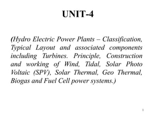 UNIT-4
(Hydro Electric Power Plants – Classification,
Typical Layout and associated components
including Turbines. Principle, Construction
and working of Wind, Tidal, Solar Photo
Voltaic (SPV), Solar Thermal, Geo Thermal,
Biogas and Fuel Cell power systems.)
1
 