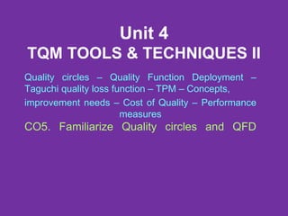 Unit 4
TQM TOOLS & TECHNIQUES II
Quality circles – Quality Function Deployment –
Taguchi quality loss function – TPM – Concepts,
improvement needs – Cost of Quality – Performance
measures
CO5. Familiarize Quality circles and QFD
 