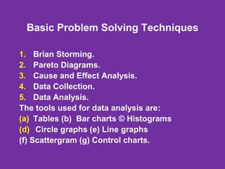 Basic Problem Solving Techniques
1. Brian Storming.
2. Pareto Diagrams.
3. Cause and Effect Analysis.
4. Data Collection.
5. Data Analysis.
The tools used for data analysis are:
(a) Tables (b) Bar charts © Histograms
(d) Circle graphs (e) Line graphs
(f) Scattergram (g) Control charts.
 