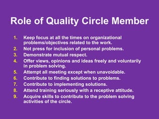 Role of Quality Circle Member
1. Keep focus at all the times on organizational
problems/objectives related to the work.
2. Not press for inclusion of personal problems.
3. Demonstrate mutual respect.
4. Offer views, opinions and ideas freely and voluntarily
in problem solving.
5. Attempt all meeting except when unavoidable.
6. Contribute to finding solutions to problems.
7. Contribute to implementing solutions.
8. Attend training seriously with a receptive attitude.
9. Acquire skills to contribute to the problem solving
activities of the circle.
 