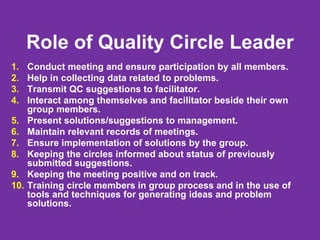 Role of Quality Circle Leader
1. Conduct meeting and ensure participation by all members.
2. Help in collecting data related to problems.
3. Transmit QC suggestions to facilitator.
4. Interact among themselves and facilitator beside their own
group members.
5. Present solutions/suggestions to management.
6. Maintain relevant records of meetings.
7. Ensure implementation of solutions by the group.
8. Keeping the circles informed about status of previously
submitted suggestions.
9. Keeping the meeting positive and on track.
10. Training circle members in group process and in the use of
tools and techniques for generating ideas and problem
solutions.
 