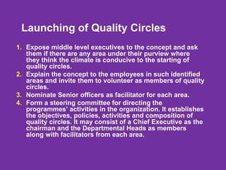 Launching of Quality Circles
1. Expose middle level executives to the concept and ask
them if there are any area under their purview where
they think the climate is conducive to the starting of
quality circles.
2. Explain the concept to the employees in such identified
areas and invite them to volunteer as members of quality
circles.
3. Nominate Senior officers as facilitator for each area.
4. Form a steering committee for directing the
programmes’ activities in the organization. It establishes
the objectives, policies, activities and composition of
quality circles. It may consist of a Chief Executive as the
chairman and the Departmental Heads as members
along with facilitators from each area.
 