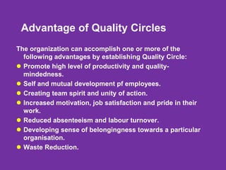 Advantage of Quality Circles
The organization can accomplish one or more of the
following advantages by establishing Quality Circle:
 Promote high level of productivity and quality-
mindedness.
 Self and mutual development pf employees.
 Creating team spirit and unity of action.
 Increased motivation, job satisfaction and pride in their
work.
 Reduced absenteeism and labour turnover.
 Developing sense of belongingness towards a particular
organisation.
 Waste Reduction.
 