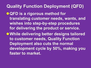 Quality Function Deployment (QFD)
QFD is a rigorous method for
translating customer needs, wants, and
wishes into step-by-step procedures
for delivering the product or service.
While delivering better designs tailored
to customer needs, Quality Function
Deployment also cuts the normal
development cycle by 50%, making you
faster to market.
 