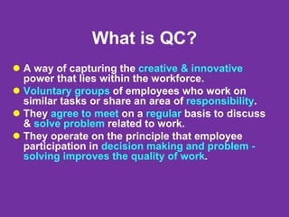 What is QC?
 A way of capturing the creative & innovative
power that lies within the workforce.
 Voluntary groups of employees who work on
similar tasks or share an area of responsibility.
 They agree to meet on a regular basis to discuss
& solve problem related to work.
 They operate on the principle that employee
participation in decision making and problem -
solving improves the quality of work.
 