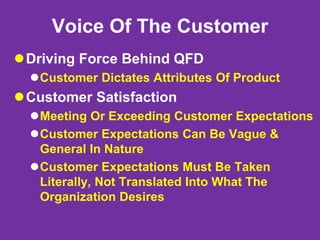 Voice Of The Customer
Driving Force Behind QFD
Customer Dictates Attributes Of Product
Customer Satisfaction
Meeting Or Exceeding Customer Expectations
Customer Expectations Can Be Vague &
General In Nature
Customer Expectations Must Be Taken
Literally, Not Translated Into What The
Organization Desires
 