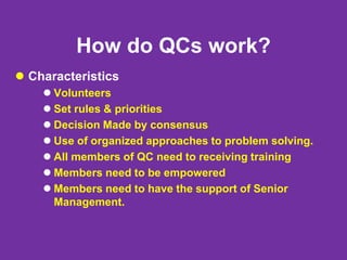 How do QCs work?
 Characteristics
 Volunteers
 Set rules & priorities
 Decision Made by consensus
 Use of organized approaches to problem solving.
 All members of QC need to receiving training
 Members need to be empowered
 Members need to have the support of Senior
Management.
 
