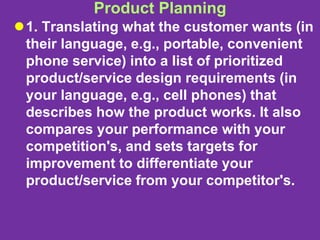 Product Planning
1. Translating what the customer wants (in
their language, e.g., portable, convenient
phone service) into a list of prioritized
product/service design requirements (in
your language, e.g., cell phones) that
describes how the product works. It also
compares your performance with your
competition's, and sets targets for
improvement to differentiate your
product/service from your competitor's.
 