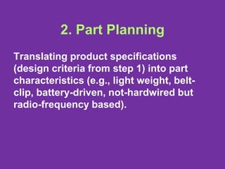 2. Part Planning
Translating product specifications
(design criteria from step 1) into part
characteristics (e.g., light weight, belt-
clip, battery-driven, not-hardwired but
radio-frequency based).
 