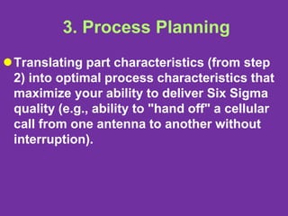 3. Process Planning
Translating part characteristics (from step
2) into optimal process characteristics that
maximize your ability to deliver Six Sigma
quality (e.g., ability to "hand off" a cellular
call from one antenna to another without
interruption).
 