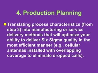4. Production Planning
Translating process characteristics (from
step 3) into manufacturing or service
delivery methods that will optimize your
ability to deliver Six Sigma quality in the
most efficient manner (e.g., cellular
antennas installed with overlapping
coverage to eliminate dropped calls).
 