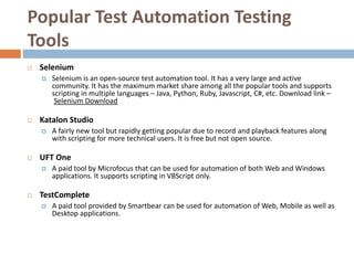 Popular Test Automation Testing
Tools
 Selenium
 Selenium is an open-source test automation tool. It has a very large and active
community. It has the maximum market share among all the popular tools and supports
scripting in multiple languages – Java, Python, Ruby, Javascript, C#, etc. Download link –
Selenium Download
 Katalon Studio
 A fairly new tool but rapidly getting popular due to record and playback features along
with scripting for more technical users. It is free but not open source.
 UFT One
 A paid tool by Microfocus that can be used for automation of both Web and Windows
applications. It supports scripting in VBScript only.
 TestComplete
 A paid tool provided by Smartbear can be used for automation of Web, Mobile as well as
Desktop applications.
 