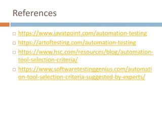 References
 https://www.javatpoint.com/automation-testing
 https://artoftesting.com/automation-testing
 https://www.hsc.com/resources/blog/automation-
tool-selection-criteria/
 https://www.softwaretestinggenius.com/automati
on-tool-selection-criteria-suggested-by-experts/
 