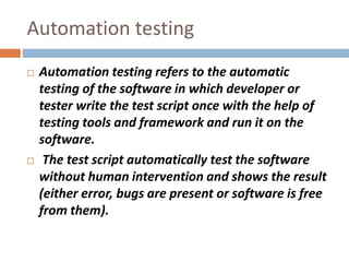 Automation testing
 Automation testing refers to the automatic
testing of the software in which developer or
tester write the test script once with the help of
testing tools and framework and run it on the
software.
 The test script automatically test the software
without human intervention and shows the result
(either error, bugs are present or software is free
from them).
 