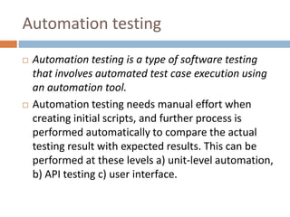 Automation testing
 Automation testing is a type of software testing
that involves automated test case execution using
an automation tool.
 Automation testing needs manual effort when
creating initial scripts, and further process is
performed automatically to compare the actual
testing result with expected results. This can be
performed at these levels a) unit-level automation,
b) API testing c) user interface.
 