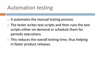 Automation testing
 It automates the manual testing process.
 The tester writes test scripts and then runs the test
scripts either on-demand or schedule them for
periodic executions.
 This reduces the overall testing time, thus helping
in faster product releases.
 