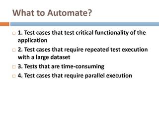 What to Automate?
 1. Test cases that test critical functionality of the
application
 2. Test cases that require repeated test execution
with a large dataset
 3. Tests that are time-consuming
 4. Test cases that require parallel execution
 