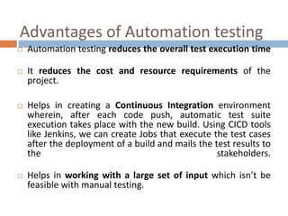 Advantages of Automation testing
 Automation testing reduces the overall test execution time
 It reduces the cost and resource requirements of the
project.
 Helps in creating a Continuous Integration environment
wherein, after each code push, automatic test suite
execution takes place with the new build. Using CICD tools
like Jenkins, we can create Jobs that execute the test cases
after the deployment of a build and mails the test results to
the stakeholders.
 Helps in working with a large set of input which isn’t be
feasible with manual testing.
 